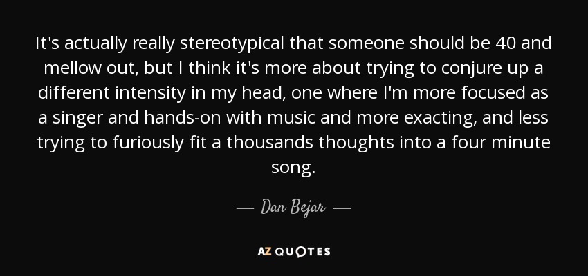 It's actually really stereotypical that someone should be 40 and mellow out, but I think it's more about trying to conjure up a different intensity in my head, one where I'm more focused as a singer and hands-on with music and more exacting, and less trying to furiously fit a thousands thoughts into a four minute song. - Dan Bejar