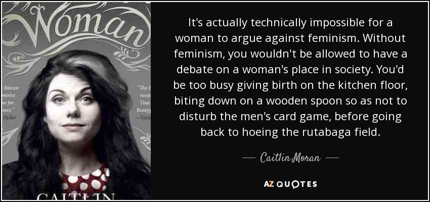 It's actually technically impossible for a woman to argue against feminism. Without feminism, you wouldn't be allowed to have a debate on a woman's place in society. You'd be too busy giving birth on the kitchen floor, biting down on a wooden spoon so as not to disturb the men's card game, before going back to hoeing the rutabaga field. - Caitlin Moran