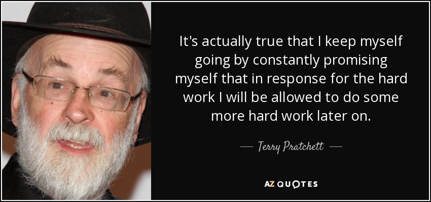 It's actually true that I keep myself going by constantly promising myself that in response for the hard work I will be allowed to do some more hard work later on. - Terry Pratchett