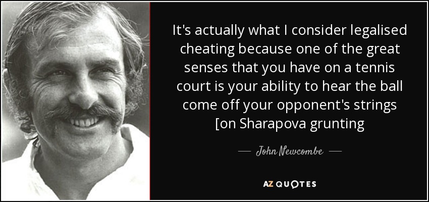 It's actually what I consider legalised cheating because one of the great senses that you have on a tennis court is your ability to hear the ball come off your opponent's strings [on Sharapova grunting - John Newcombe