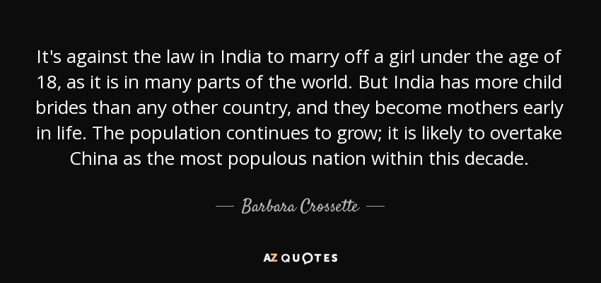 It's against the law in India to marry off a girl under the age of 18, as it is in many parts of the world. But India has more child brides than any other country, and they become mothers early in life. The population continues to grow; it is likely to overtake China as the most populous nation within this decade. - Barbara Crossette