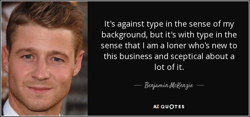 It's against type in the sense of my background, but it's with type in the sense that I am a loner who's new to this business and sceptical about a lot of it. - Benjamin McKenzie
