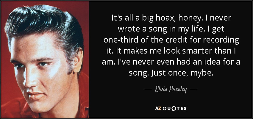 It's all a big hoax, honey. I never wrote a song in my life. I get one-third of the credit for recording it. It makes me look smarter than I am. I've never even had an idea for a song. Just once, mybe. - Elvis Presley