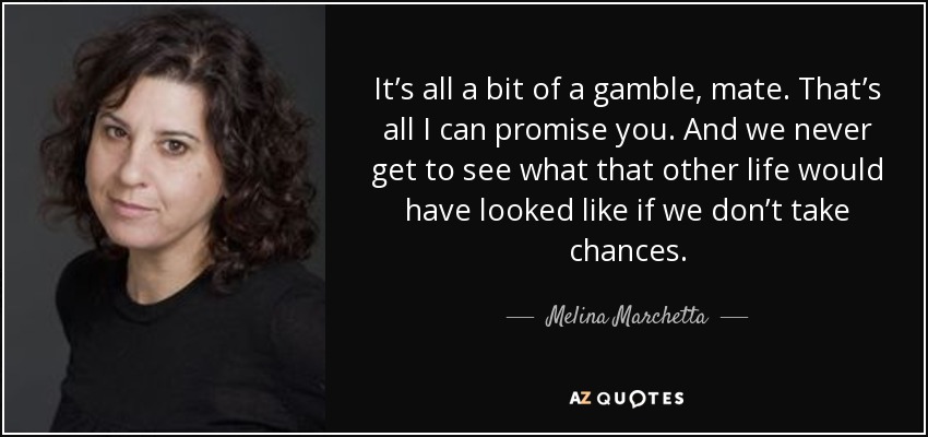 It’s all a bit of a gamble, mate. That’s all I can promise you. And we never get to see what that other life would have looked like if we don’t take chances. - Melina Marchetta
