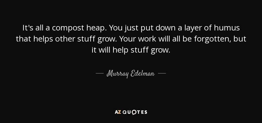 It's all a compost heap. You just put down a layer of humus that helps other stuff grow. Your work will all be forgotten, but it will help stuff grow. - Murray Edelman