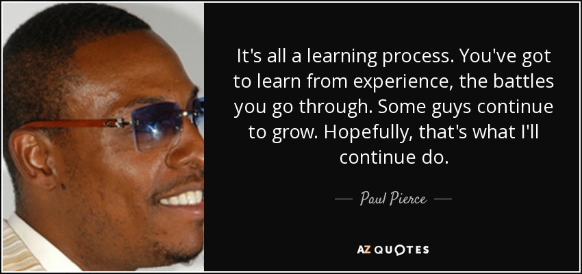 It's all a learning process. You've got to learn from experience, the battles you go through. Some guys continue to grow. Hopefully, that's what I'll continue do. - Paul Pierce