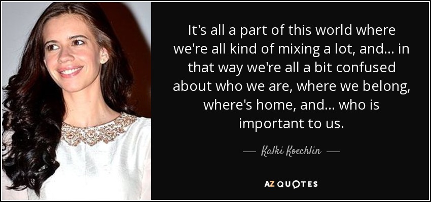 It's all a part of this world where we're all kind of mixing a lot, and... in that way we're all a bit confused about who we are, where we belong, where's home, and ... who is important to us. - Kalki Koechlin