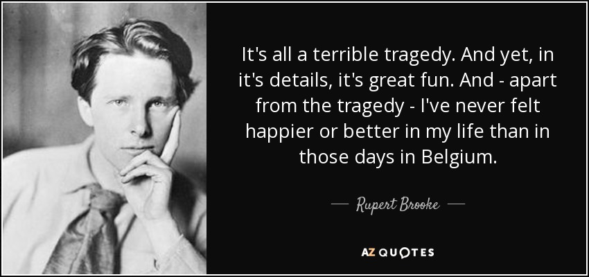 It's all a terrible tragedy. And yet, in it's details, it's great fun. And - apart from the tragedy - I've never felt happier or better in my life than in those days in Belgium. - Rupert Brooke