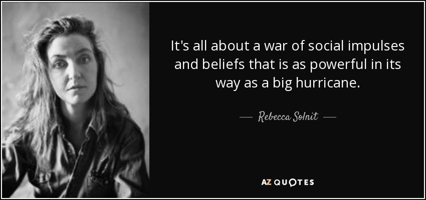 It's all about a war of social impulses and beliefs that is as powerful in its way as a big hurricane. - Rebecca Solnit