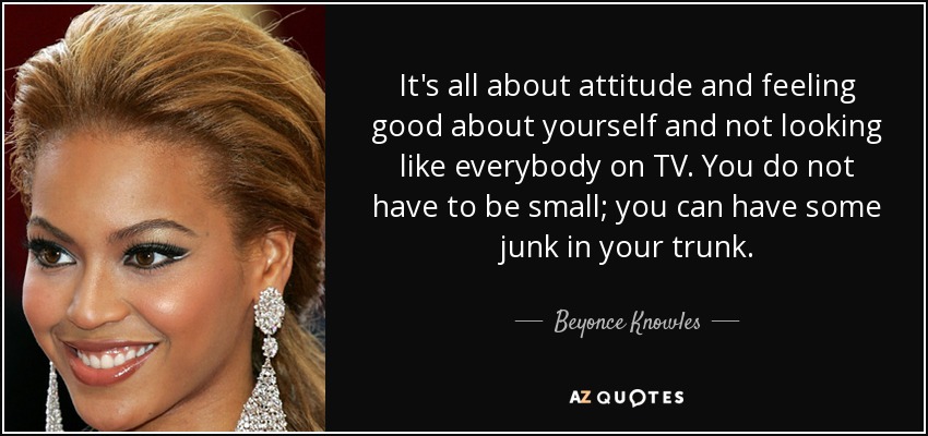 It's all about attitude and feeling good about yourself and not looking like everybody on TV. You do not have to be small; you can have some junk in your trunk. - Beyonce Knowles