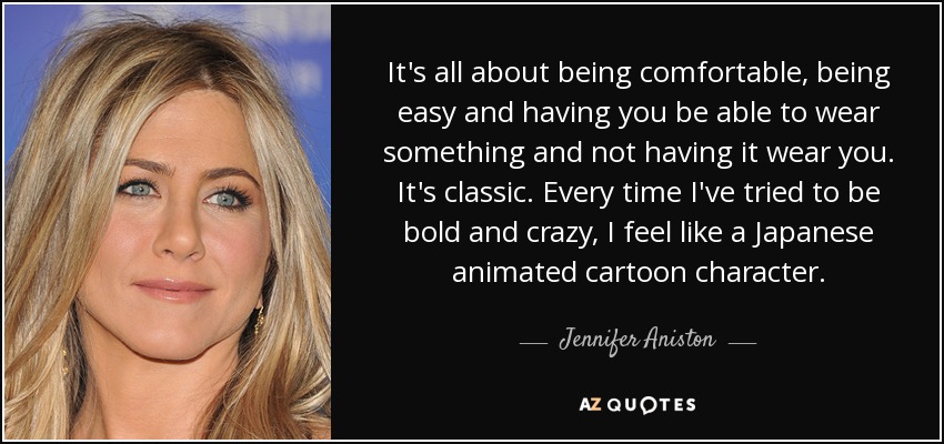 It's all about being comfortable, being easy and having you be able to wear something and not having it wear you. It's classic. Every time I've tried to be bold and crazy, I feel like a Japanese animated cartoon character. - Jennifer Aniston