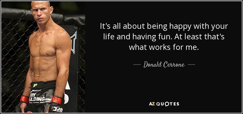 It's all about being happy with your life and having fun. At least that's what works for me. - Donald Cerrone