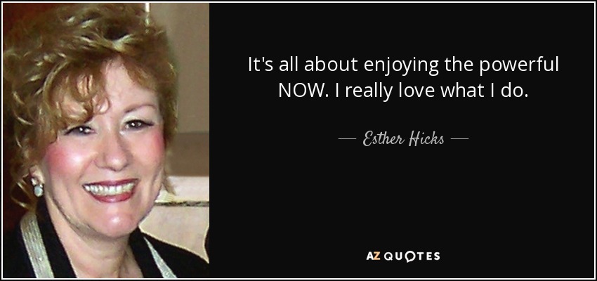 It's all about enjoying the powerful NOW. I really love what I do. - Esther Hicks