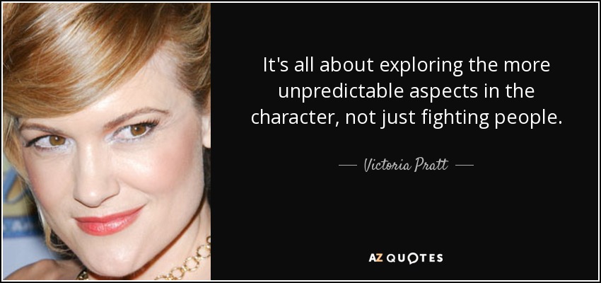 It's all about exploring the more unpredictable aspects in the character, not just fighting people. - Victoria Pratt