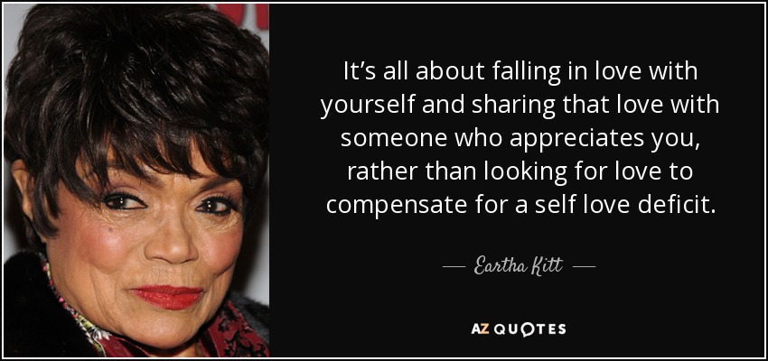 It’s all about falling in love with yourself and sharing that love with someone who appreciates you, rather than looking for love to compensate for a self love deficit. - Eartha Kitt