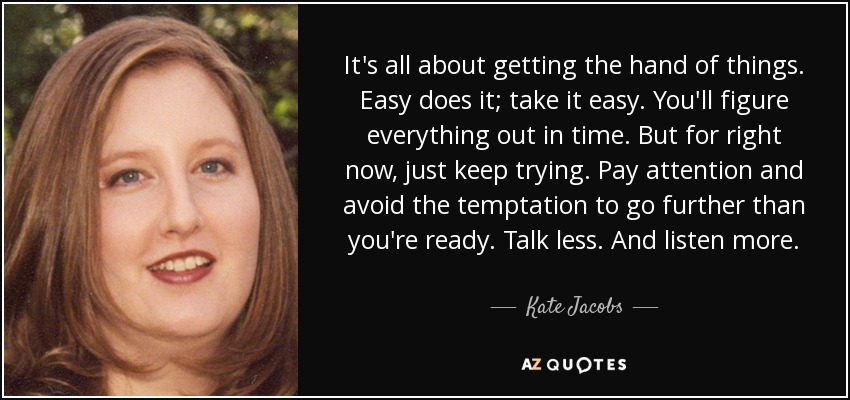 It's all about getting the hand of things. Easy does it; take it easy. You'll figure everything out in time. But for right now, just keep trying. Pay attention and avoid the temptation to go further than you're ready. Talk less. And listen more. - Kate Jacobs