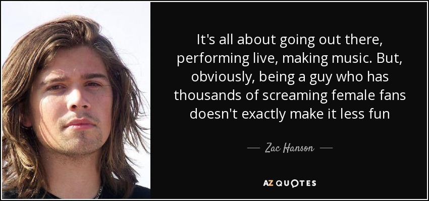 It's all about going out there, performing live, making music. But, obviously, being a guy who has thousands of screaming female fans doesn't exactly make it less fun - Zac Hanson