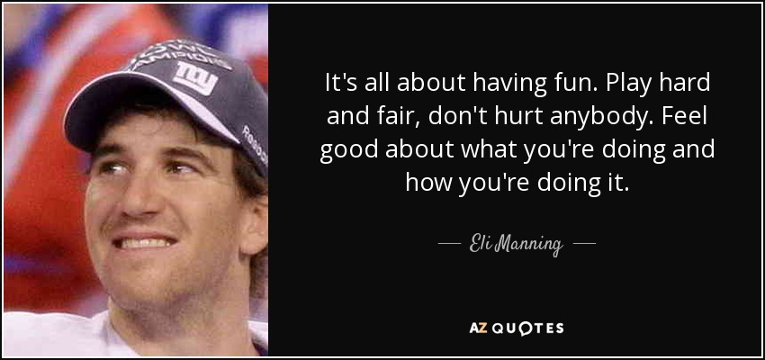 It's all about having fun. Play hard and fair, don't hurt anybody. Feel good about what you're doing and how you're doing it. - Eli Manning