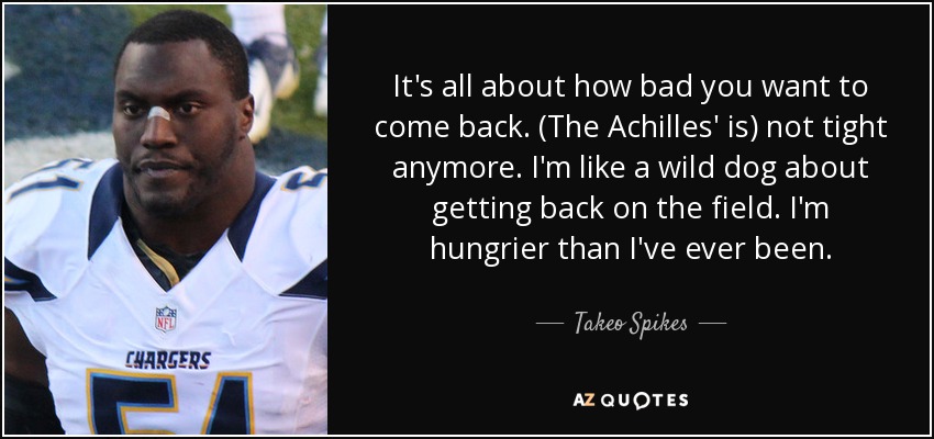 It's all about how bad you want to come back. (The Achilles' is) not tight anymore. I'm like a wild dog about getting back on the field. I'm hungrier than I've ever been. - Takeo Spikes
