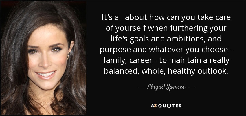 It's all about how can you take care of yourself when furthering your life's goals and ambitions, and purpose and whatever you choose - family, career - to maintain a really balanced, whole, healthy outlook. - Abigail Spencer