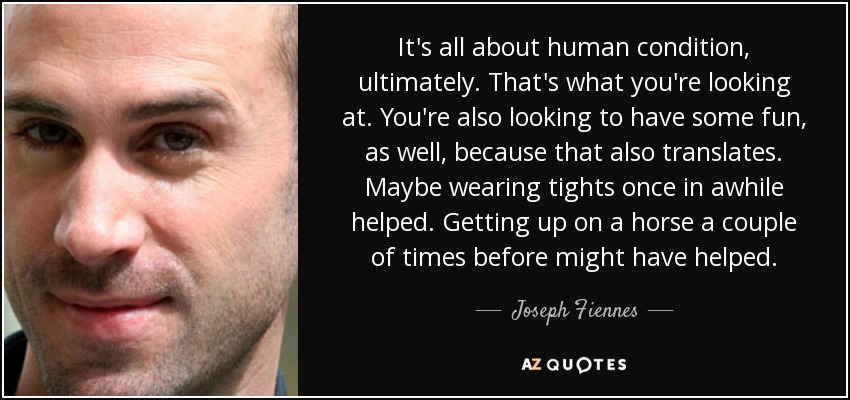 It's all about human condition, ultimately. That's what you're looking at. You're also looking to have some fun, as well, because that also translates. Maybe wearing tights once in awhile helped. Getting up on a horse a couple of times before might have helped. - Joseph Fiennes