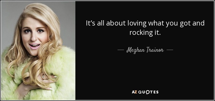It’s all about loving what you got and rocking it. - Meghan Trainor