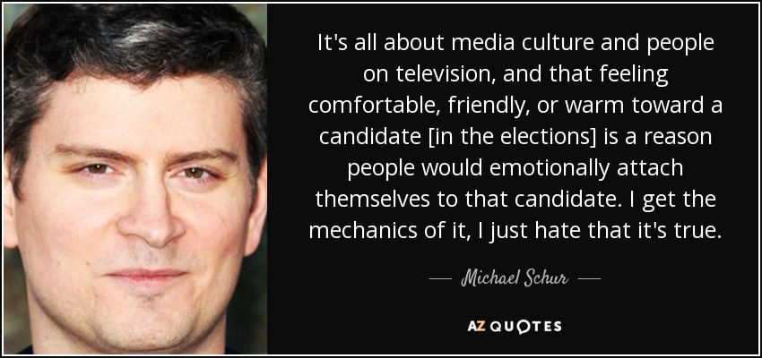 It's all about media culture and people on television, and that feeling comfortable, friendly, or warm toward a candidate [in the elections] is a reason people would emotionally attach themselves to that candidate. I get the mechanics of it, I just hate that it's true. - Michael Schur