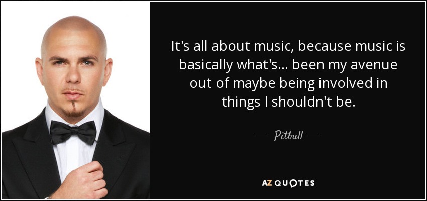 It's all about music, because music is basically what's... been my avenue out of maybe being involved in things I shouldn't be. - Pitbull