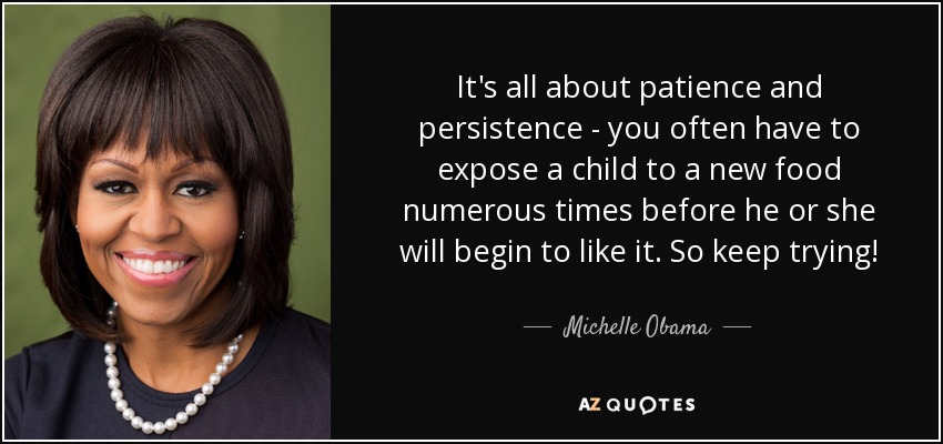 It's all about patience and persistence - you often have to expose a child to a new food numerous times before he or she will begin to like it. So keep trying! - Michelle Obama