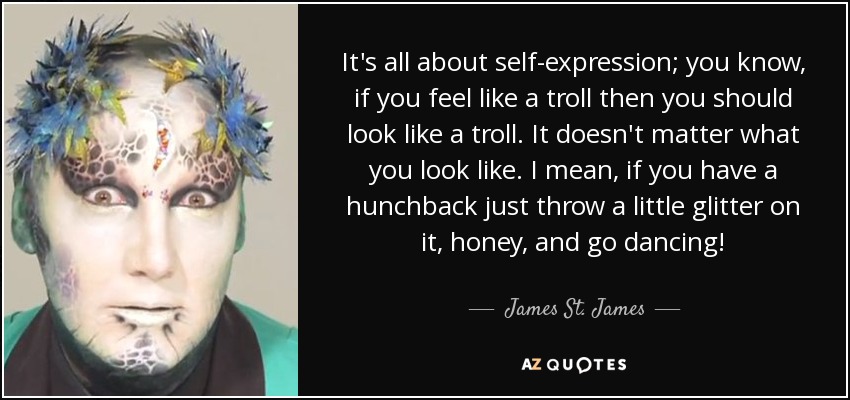 It's all about self-expression; you know, if you feel like a troll then you should look like a troll. It doesn't matter what you look like. I mean, if you have a hunchback just throw a little glitter on it, honey, and go dancing! - James St. James