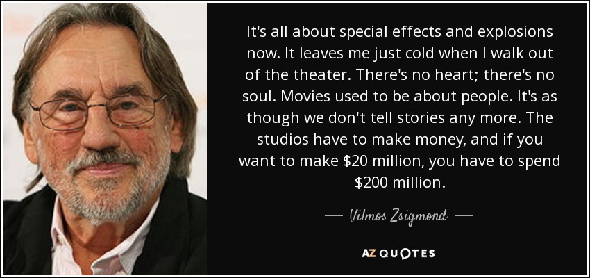 It's all about special effects and explosions now. It leaves me just cold when I walk out of the theater. There's no heart; there's no soul. Movies used to be about people. It's as though we don't tell stories any more. The studios have to make money, and if you want to make $20 million, you have to spend $200 million. - Vilmos Zsigmond