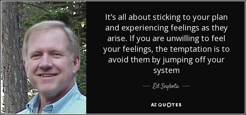 It’s all about sticking to your plan and experiencing feelings as they arise. If you are unwilling to feel your feelings, the temptation is to avoid them by jumping off your system - Ed Seykota