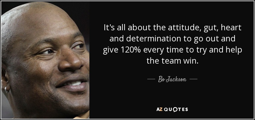 It's all about the attitude, gut, heart and determination to go out and give 120% every time to try and help the team win. - Bo Jackson