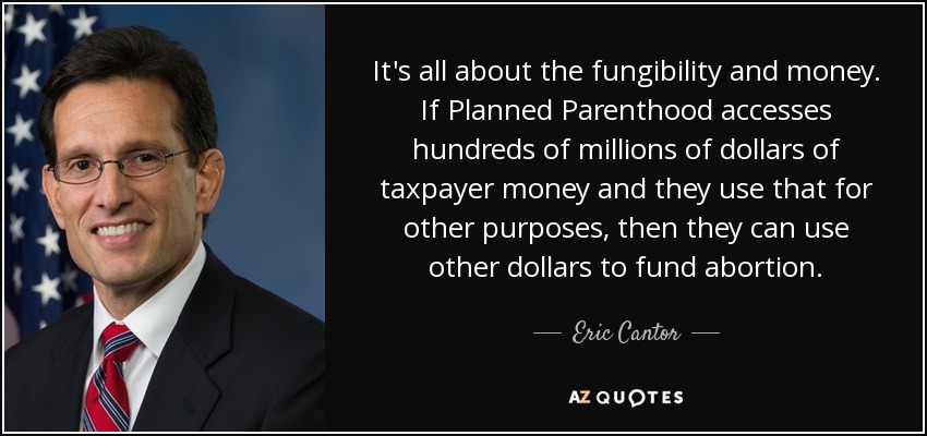 It's all about the fungibility and money. If Planned Parenthood accesses hundreds of millions of dollars of taxpayer money and they use that for other purposes, then they can use other dollars to fund abortion. - Eric Cantor