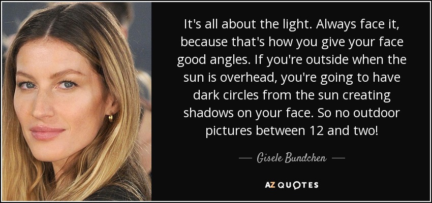 It's all about the light. Always face it, because that's how you give your face good angles. If you're outside when the sun is overhead, you're going to have dark circles from the sun creating shadows on your face. So no outdoor pictures between 12 and two! - Gisele Bundchen