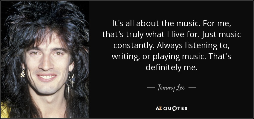 It's all about the music. For me, that's truly what I live for. Just music constantly. Always listening to, writing, or playing music. That's definitely me. - Tommy Lee