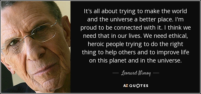 It's all about trying to make the world and the universe a better place. I'm proud to be connected with it. I think we need that in our lives. We need ethical, heroic people trying to do the right thing to help others and to improve life on this planet and in the universe. - Leonard Nimoy