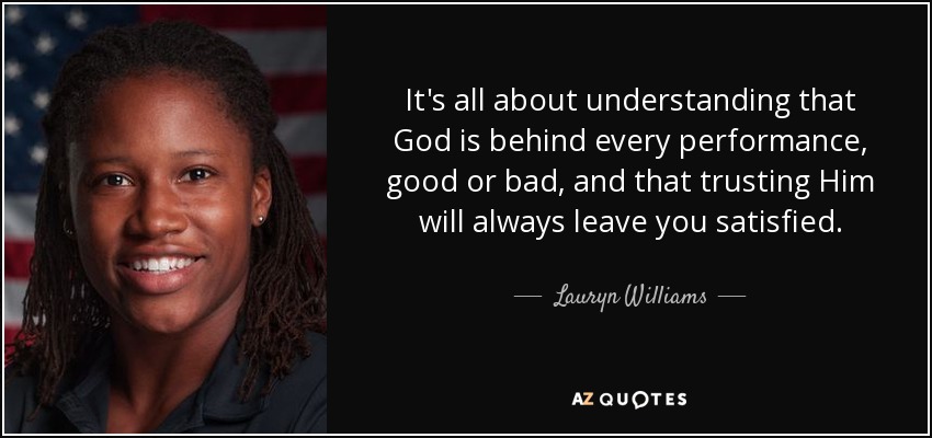 It's all about understanding that God is behind every performance, good or bad, and that trusting Him will always leave you satisfied. - Lauryn Williams