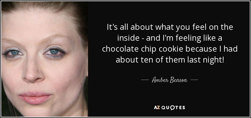 It's all about what you feel on the inside - and I'm feeling like a chocolate chip cookie because I had about ten of them last night! - Amber Benson