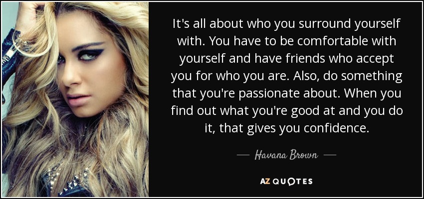 It's all about who you surround yourself with. You have to be comfortable with yourself and have friends who accept you for who you are. Also, do something that you're passionate about. When you find out what you're good at and you do it, that gives you confidence. - Havana Brown