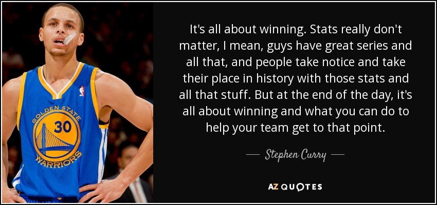 It's all about winning. Stats really don't matter, I mean, guys have great series and all that, and people take notice and take their place in history with those stats and all that stuff. But at the end of the day, it's all about winning and what you can do to help your team get to that point. - Stephen Curry