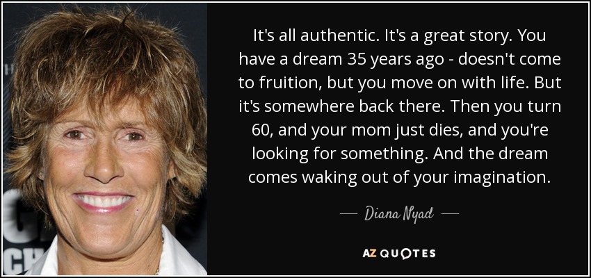 It's all authentic. It's a great story. You have a dream 35 years ago - doesn't come to fruition, but you move on with life. But it's somewhere back there. Then you turn 60, and your mom just dies, and you're looking for something. And the dream comes waking out of your imagination. - Diana Nyad