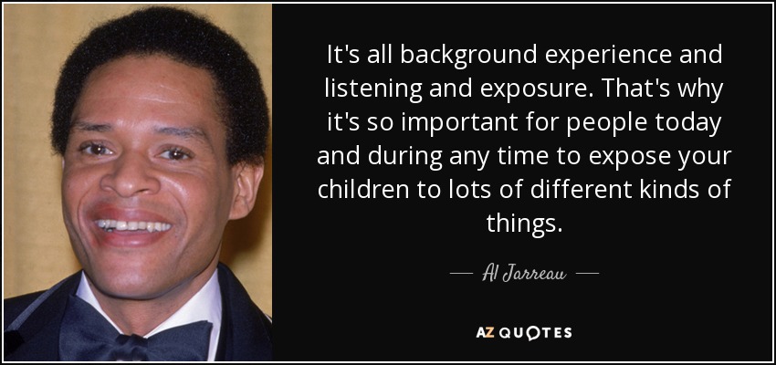 It's all background experience and listening and exposure. That's why it's so important for people today and during any time to expose your children to lots of different kinds of things. - Al Jarreau