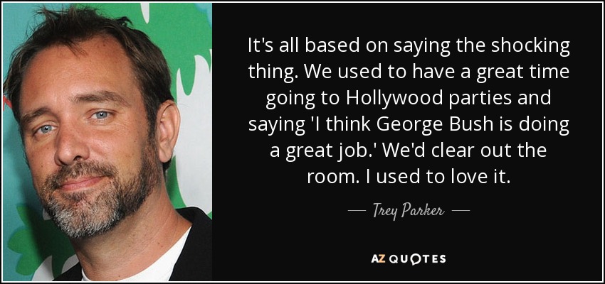 It's all based on saying the shocking thing. We used to have a great time going to Hollywood parties and saying 'I think George Bush is doing a great job.' We'd clear out the room. I used to love it. - Trey Parker