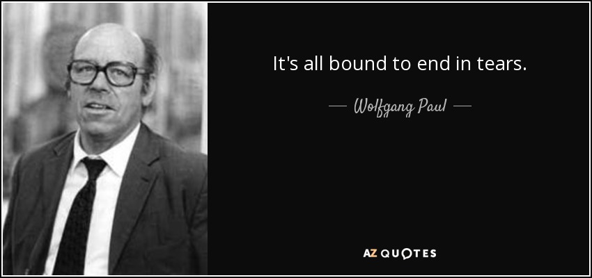 It's all bound to end in tears. - Wolfgang Paul