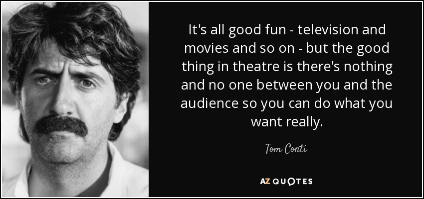It's all good fun - television and movies and so on - but the good thing in theatre is there's nothing and no one between you and the audience so you can do what you want really. - Tom Conti
