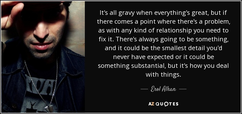 It's all gravy when everything's great, but if there comes a point where there's a problem, as with any kind of relationship you need to fix it. There's always going to be something, and it could be the smallest detail you'd never have expected or it could be something substantial, but it's how you deal with things. - Erol Alkan
