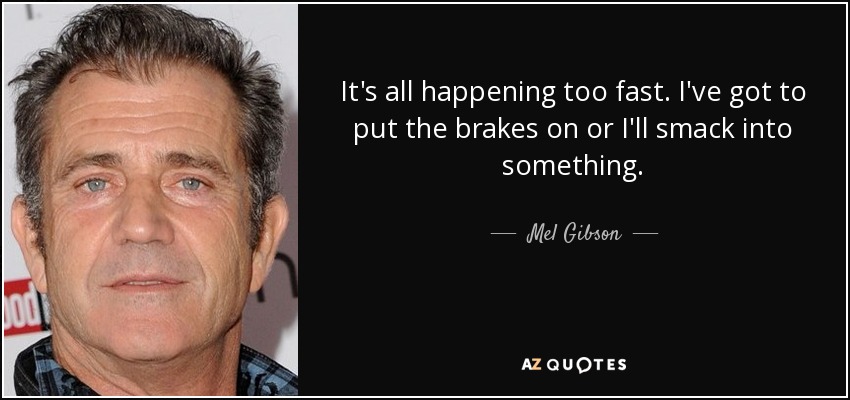It's all happening too fast. I've got to put the brakes on or I'll smack into something. - Mel Gibson