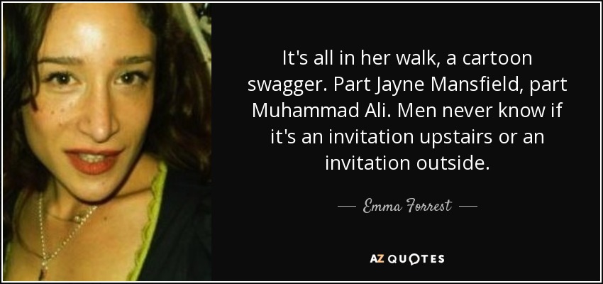 It's all in her walk, a cartoon swagger. Part Jayne Mansfield, part Muhammad Ali. Men never know if it's an invitation upstairs or an invitation outside. - Emma Forrest