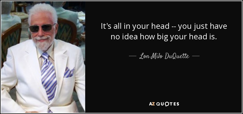 It's all in your head -- you just have no idea how big your head is. - Lon Milo DuQuette